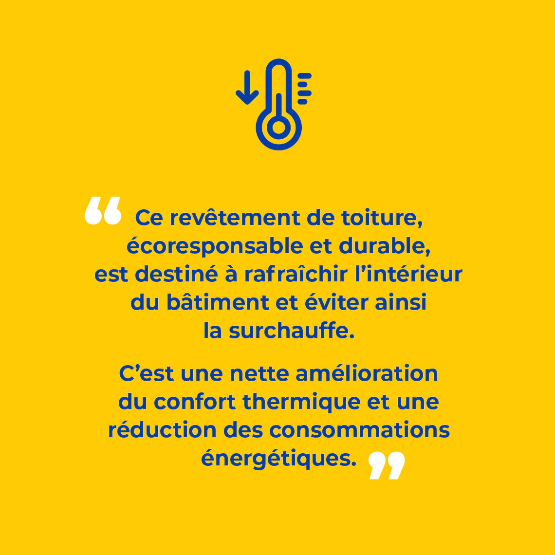 Ce revêtement de toiture, écoresponsable et durable, est destiné à rafraîchir l’intérieur du bâtiment et éviter ainsi la surchauffe. C’est une nette amélioration du confort thermique et une réduction des consommations énergétiques.