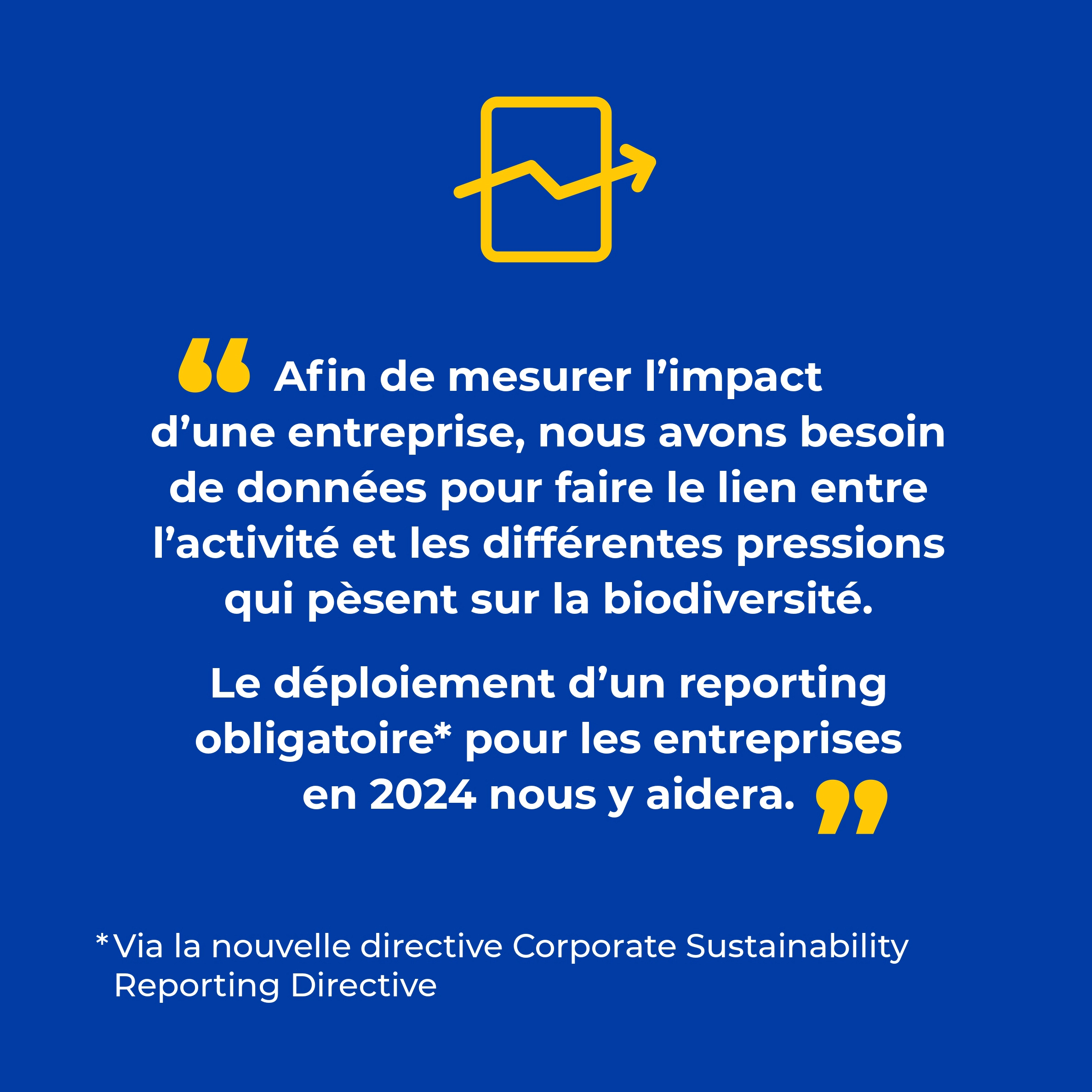 Slide 5 - Interview d'Adrienne Horel-Pagès - Directrice de l'Engagement Citoyen de La Banque Postale | " Afin de mesurer l'impact d'une entreprise, nous avons besoin de données pour faire le lien entre l'activité et les différentes pressions qui pèsent sur la biodiversité. Le déploiement d'un reporting obligatoire (via la nouvelle directive Corporate Sustainability Reporting Directive) pour les entreprises en 2024 nous y aidera"