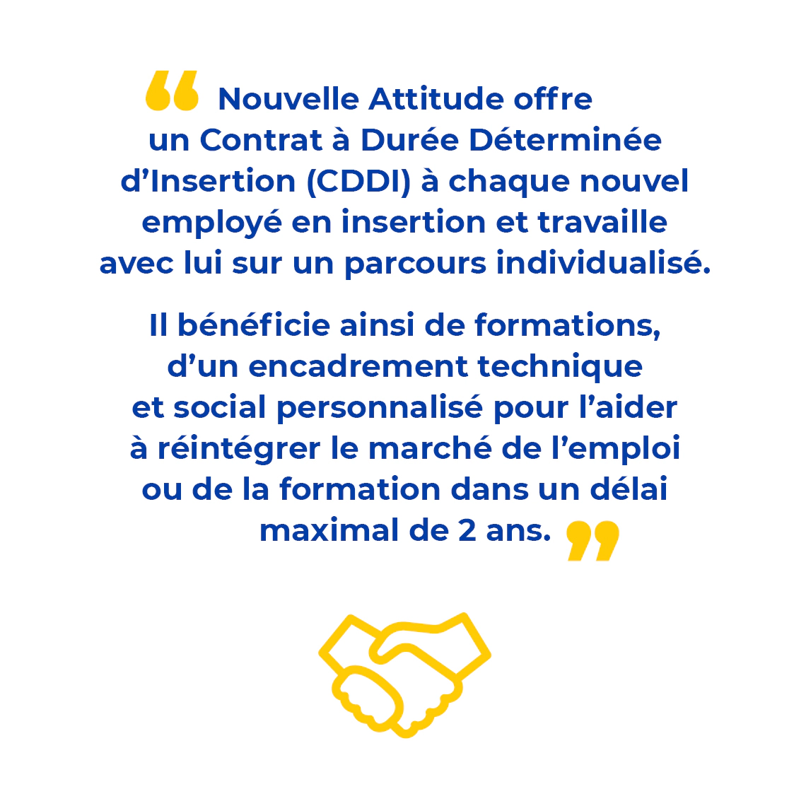 Visuel avec texte : "Nouvelle Attitude offre un Contrat à Durée Déterminée d’Insertion (CDDI) à chaque nouvel employé en insertion et travaille avec lui sur un parcours individualisé. Il bénéficie ainsi de formations, d’un encadrement technique et social personnalisé pour l’aider à réintégrer le marché de l’emploi ou de la formation dans un délai maximal de 2 ans."